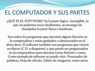 EL COMPUTADOR Y SUS PARTES
¿QUÉ ES EL SOFTWARE? Es la parte lógica, intangible, la
que no podemos tocar fácilmente, se encargar de
manipular la parte física o hardware.
Son todos los programas que ejecutan alguna función en
la computadora y están grabados o almacenados en el
disco duro. El software también son programas que vienen
en discos (C.D. o disquetes) y que puede ser programados
en la computadora para ejecutar cierta función o tarea.
Como ejemplo de software se puede citar: Procesador de
palabras, Hoja de cálculo, Editor de imágenes, entre otros.
 