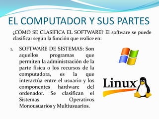 EL COMPUTADOR Y SUS PARTES
¿CÓMO SE CLASIFICA EL SOFTWARE? El software se puede
clasificar según la función que realice en:
1. SOFTWARE DE SISTEMAS: Son
aquellos programas que
permiten la administración de la
parte física o los recursos de la
computadora, es la que
interactúa entre el usuario y los
componentes hardware del
ordenador. Se clasifican el
Sistemas Operativos
Monousuarios y Multiusuarios.
 