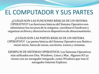 EL COMPUTADOR Y SUS PARTES
¿CUÁLES SON LAS FUNCIONES BÁSICAS DE UN SISTEMA
OPERATIVO? Las funciones básicas del Sistema Operativo son
administrar los recursos de la máquina, coordinarel hardware y
organizararchivos y directorios en dispositivos de almacenamiento.
¿CUÁLES SON LAS PARTES BÁSICAS DE UN SISTEMA
OPERATIVO? Las partes básicas del Sistema Operativo son Botón o
menú inicio, barra de tareas, escritorio, iconos y ventanas.
EJEMPLOS DE SISTEMAS OPERATIVOS: Los Sistemas Operativos
más utilizados son Dos, Windows, Linux y Mac. Algunos SO ya
vienen con un navegador integrado, como Windows que trae el
navegador Internet Explorer.
 