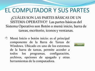 ¿CUÁLES SON LAS PARTES BÁSICAS DE UN
SISTEMA OPERATIVO? Las partes básicas del
Sistema Operativo son Botón o menú inicio, barra de
tareas, escritorio, iconos y ventanas.
 Menú Inicio o botón inicio: es el principal
componente de la Barra de Tareas de
Windows. Ubicado en uno de los extremos
de la barra de tareas, permite acceder a
todos los programas, configuración,
archivos, opciones de apagado y otras
herramientas de la computadora.
EL COMPUTADOR Y SUS PARTES
 