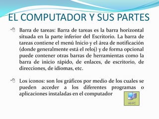  Barra de tareas: Barra de tareas es la barra horizontal
situada en la parte inferior del Escritorio. La barra de
tareas contiene el menú Inicio y el área de notificación
(donde generalmente está el reloj) y de forma opcional
puede contener otras barras de herramientas como la
barra de inicio rápido, de enlaces, de escritorio, de
direcciones, de idiomas, etc.
 Los iconos: son los gráficos por medio de los cuales se
pueden acceder a los diferentes programas o
aplicaciones instaladas en el computador
EL COMPUTADOR Y SUS PARTES
 