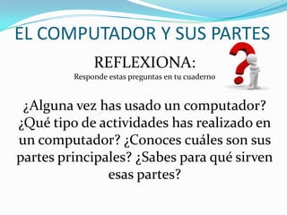 EL COMPUTADOR Y SUS PARTES
REFLEXIONA:
Responde estas preguntas en tu cuaderno
¿Alguna vez has usado un computador?
¿Qué tipo de actividades has realizado en
un computador? ¿Conoces cuáles son sus
partes principales? ¿Sabes para qué sirven
esas partes?
 