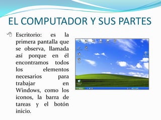  Escritorio: es la
primera pantalla que
se observa, llamada
así porque en él
encontramos todos
los elementos
necesarios para
trabajar en
Windows, como los
iconos, la barra de
tareas y el botón
inicio.
EL COMPUTADOR Y SUS PARTES
 