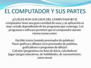 ¿CUÁLES SON LOS USOS DEL COMPUTADOR? El
computador tiene una gran cantidad de usos, y su aplicación es
muy variada dependiendo de los programas que contenga. Los
programas o software permiten que el computador ejecute
ciertas tareas como:
Escribir textos (usando procesador de palabras)
Hacer gráficas y dibujos (con procesador de palabras,
graficadores o programas de dibujo)
Calcular (programas con base de datos, calculadora)
Jugar (juegos educativos, de habilidades, de razonamiento,
entre otros)
EL COMPUTADOR Y SUS PARTES
 