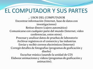 … USOS DEL COMPUTADOR
Encontrar información (Internet, base de datos con
investigaciones)
Retirar dinero (cajero automático)
Comunicarse con cualquier parte del mundo (Internet, video
conferencias, entre otros).
Procesar y analizar datos de pruebas de laboratorio
Archivar registros en el comercio y las industrias
Enviar y recibir correos electrónicos (Internet)
Corregir detalles de fotografías (programas de graficación y
diseño)
Escuchar música (usando la unidad de CD)
Elaborar animaciones y videos (programas de graficación y
animación).
EL COMPUTADOR Y SUS PARTES
 