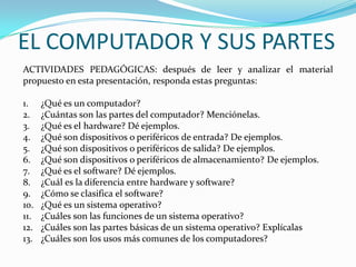 ACTIVIDADES PEDAGÓGICAS: después de leer y analizar el material
propuesto en esta presentación, responda estas preguntas:
1. ¿Qué es un computador?
2. ¿Cuántas son las partes del computador? Menciónelas.
3. ¿Qué es el hardware? Dé ejemplos.
4. ¿Qué son dispositivos o periféricos de entrada? De ejemplos.
5. ¿Qué son dispositivos o periféricos de salida? De ejemplos.
6. ¿Qué son dispositivos o periféricos de almacenamiento? De ejemplos.
7. ¿Qué es el software? Dé ejemplos.
8. ¿Cuál es la diferencia entre hardware y software?
9. ¿Cómo se clasifica el software?
10. ¿Qué es un sistema operativo?
11. ¿Cuáles son las funciones de un sistema operativo?
12. ¿Cuáles son las partes básicas de un sistema operativo? Explícalas
13. ¿Cuáles son los usos más comunes de los computadores?
EL COMPUTADOR Y SUS PARTES
 