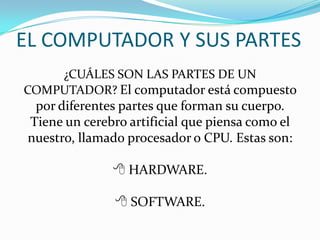 EL COMPUTADOR Y SUS PARTES
¿CUÁLES SON LAS PARTES DE UN
COMPUTADOR? El computador está compuesto
por diferentes partes que forman su cuerpo.
Tiene un cerebro artificial que piensa como el
nuestro, llamado procesador o CPU. Estas son:
 HARDWARE.
 SOFTWARE.
 