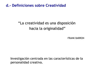 d.- Definiciones sobre Creatividad
“La creatividad es una disposición
hacia la originalidad”
FRANK BARRON
Investigación centrada en las características de la
personalidad creativa.
 