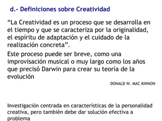 d.- Definiciones sobre Creatividad
“La Creatividad es un proceso que se desarrolla en
el tiempo y que se caracteriza por la originalidad,
el espíritu de adaptación y el cuidado de la
realización concreta”.
Este proceso puede ser breve, como una
improvisación musical o muy largo como los años
que precisó Darwin para crear su teoría de la
evolución
DONALD W. MAC KINNON
Investigación centrada en características de la personalidad
creativa, pero también debe dar solución efectiva a
problema
 