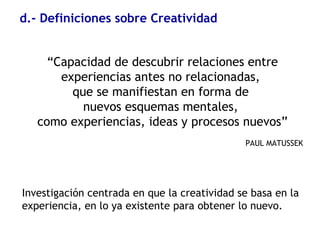 d.- Definiciones sobre Creatividad
“Capacidad de descubrir relaciones entre
experiencias antes no relacionadas,
que se manifiestan en forma de
nuevos esquemas mentales,
como experiencias, ideas y procesos nuevos”
PAUL MATUSSEK
Investigación centrada en que la creatividad se basa en la
experiencia, en lo ya existente para obtener lo nuevo.
 