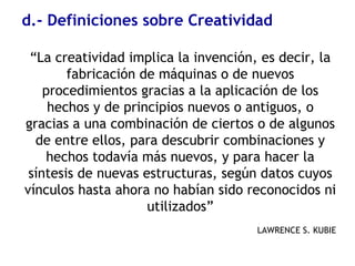 d.- Definiciones sobre Creatividad
“La creatividad implica la invención, es decir, la
fabricación de máquinas o de nuevos
procedimientos gracias a la aplicación de los
hechos y de principios nuevos o antiguos, o
gracias a una combinación de ciertos o de algunos
de entre ellos, para descubrir combinaciones y
hechos todavía más nuevos, y para hacer la
síntesis de nuevas estructuras, según datos cuyos
vínculos hasta ahora no habían sido reconocidos ni
utilizados”
LAWRENCE S. KUBIE
 