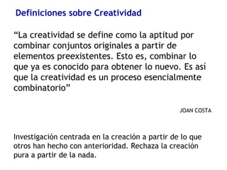 Definiciones sobre Creatividad
“La creatividad se define como la aptitud por
combinar conjuntos originales a partir de
elementos preexistentes. Esto es, combinar lo
que ya es conocido para obtener lo nuevo. Es así
que la creatividad es un proceso esencialmente
combinatorio”
JOAN COSTA
Investigación centrada en la creación a partir de lo que
otros han hecho con anterioridad. Rechaza la creación
pura a partir de la nada.
 