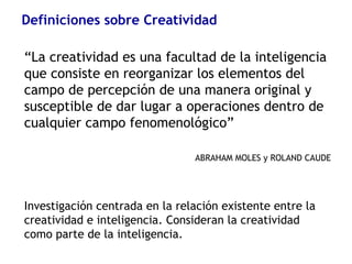 Definiciones sobre Creatividad
“La creatividad es una facultad de la inteligencia
que consiste en reorganizar los elementos del
campo de percepción de una manera original y
susceptible de dar lugar a operaciones dentro de
cualquier campo fenomenológico”
ABRAHAM MOLES y ROLAND CAUDE
Investigación centrada en la relación existente entre la
creatividad e inteligencia. Consideran la creatividad
como parte de la inteligencia.
 