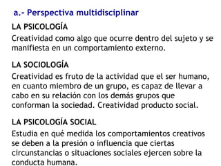a.- Perspectiva multidisciplinar
LA PSICOLOGÍA
Creatividad como algo que ocurre dentro del sujeto y se
manifiesta en un comportamiento externo.
LA SOCIOLOGÍA
Creatividad es fruto de la actividad que el ser humano,
en cuanto miembro de un grupo, es capaz de llevar a
cabo en su relación con los demás grupos que
conforman la sociedad. Creatividad producto social.
LA PSICOLOGÍA SOCIAL
Estudia en qué medida los comportamientos creativos
se deben a la presión o influencia que ciertas
circunstancias o situaciones sociales ejercen sobre la
conducta humana.
 