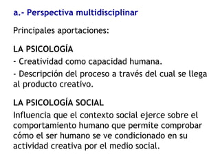Principales aportaciones:
LA PSICOLOGÍA
- Creatividad como capacidad humana.
- Descripción del proceso a través del cual se llega
al producto creativo.
LA PSICOLOGÍA SOCIAL
Influencia que el contexto social ejerce sobre el
comportamiento humano que permite comprobar
cómo el ser humano se ve condicionado en su
actividad creativa por el medio social.
a.- Perspectiva multidisciplinar
 