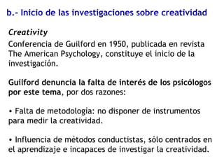 b.- Inicio de las investigaciones sobre creatividad
Creativity
Conferencia de Guilford en 1950, publicada en revista
The American Psychology, constituye el inicio de la
investigación.
Guilford denuncia la falta de interés de los psicólogos
por este tema, por dos razones:
• Falta de metodología: no disponer de instrumentos
para medir la creatividad.
• Influencia de métodos conductistas, sólo centrados en
el aprendizaje e incapaces de investigar la creatividad.
 