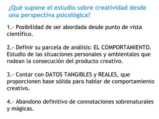 ¿Qué supone el estudio sobre creatividad desde
una perspectiva psicológica?
1.- Posibilidad de ser abordada desde punto de vista
científico.
2.- Definir su parcela de análisis: EL COMPORTAMIENTO.
Estudio de las situaciones personales y ambientales que
rodean la consecución del producto creativo.
3.- Contar con DATOS TANGIBLES y REALES, que
proporcionen base sólida para hablar de comportamiento
creativo.
4.- Abandono definitivo de connotaciones sobrenaturales
y mágicas.
 