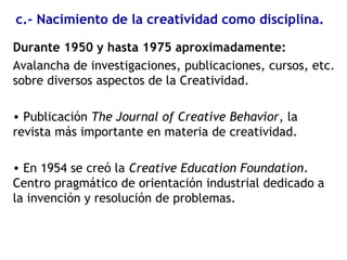c.- Nacimiento de la creatividad como disciplina.
Durante 1950 y hasta 1975 aproximadamente:
Avalancha de investigaciones, publicaciones, cursos, etc.
sobre diversos aspectos de la Creatividad.
• Publicación The Journal of Creative Behavior, la
revista más importante en materia de creatividad.
• En 1954 se creó la Creative Education Foundation.
Centro pragmático de orientación industrial dedicado a
la invención y resolución de problemas.
 