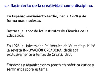 En España: Movimiento tardío, hacia 1970 y de
forma más modesta.
Destaca la labor de los Institutos de Ciencias de la
Educación.
En 1976 la Universidad Politécnica de Valencia publicó
la revista INNOVACIÓN CREADORA, dedicada
exclusivamente a temas de Creatividad.
Empresas y organizaciones ponen en práctica cursos y
seminarios sobre el tema.
c.- Nacimiento de la creatividad como disciplina.
 