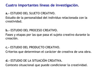 Cuatro importantes líneas de investigación.
a.- ESTUDIO DEL SUJETO CREATIVO.
Estudio de la personalidad del individuo relacionada con la
creatividad.
b.- ESTUDIO DEL PROCESO CREATIVO.
Fases y etapas por las que pasa el sujeto creativo durante la
creación.
c.- ESTUDIO DEL PRODUCTO CREATIVO.
Criterios que determinan el carácter de creativa de una obra.
d.- ESTUDIO DE LA SITUACIÓN CREATIVA.
Contexto situacional que puede condicionar la creatividad.
 