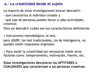 a.- La creatividad desde el sujeto
La mayoría de estas investigaciones buscan descubrir:
- qué caracteriza al individuo creador y
- qué tipo de personas pueden llevar a cabo actividades
creativas
Para así descubrir cuáles son sus características definitorias.
• Instrumento metodológico: el test,
pero ¡OJO!, los test tradicionales, los de inteligencia, no
pueden medir respuestas originales.
• Para medir la creatividad son necesarios medir otros
factores como: temperamento, motivación, interés, etc.
Estas investigaciones desvelaron las APTITUDES o
CUALIDADES que caracterizan a las personas creativas.
 