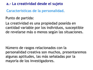 Características de la personalidad.
Punto de partida:
La creatividad es una propiedad poseída en
cantidad variable por los individuos, susceptible
de revelarse más o menos según las situaciones.
Número de rasgos relacionados con la
personalidad creativa son muchos, presentaremos
algunas aptitudes, las más señaladas por la
mayoría de los investigadores.
a.- La creatividad desde el sujeto
 