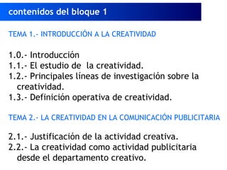 TEMA 1.- INTRODUCCIÓN A LA CREATIVIDAD
1.0.- Introducción
1.1.- El estudio de la creatividad.
1.2.- Principales líneas de investigación sobre la
creatividad.
1.3.- Definición operativa de creatividad.
TEMA 2.- LA CREATIVIDAD EN LA COMUNICACIÓN PUBLICITARIA
2.1.- Justificación de la actividad creativa.
2.2.- La creatividad como actividad publicitaria
desde el departamento creativo.
contenidos del bloque 1
 