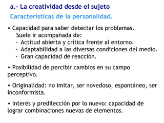 • Capacidad para saber detectar los problemas.
Suele ir acompañada de:
- Actitud abierta y crítica frente al entorno.
- Adaptabilidad a las diversas condiciones del medio.
- Gran capacidad de reacción.
• Posibilidad de percibir cambios en su campo
perceptivo.
• Originalidad: no imitar, ser novedoso, espontáneo, ser
inconformista.
• Interés y predilección por lo nuevo: capacidad de
lograr combinaciones nuevas de elementos.
Características de la personalidad.
a.- La creatividad desde el sujeto
 
