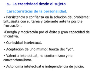 • Persistencia y confianza en la solución del problema:
Entusiasta con su tarea y tolerante ante la posible
frustración.
•Energía y motivación por el éxito y gran capacidad de
iniciativa.
• Curiosidad intelectual.
• Aceptación de uno mismo: fuerza del “yo”.
• Valentía intelectual, no conformismo y no
convencionalismo.
• Autonomía intelectual e independencia de juicio.
Características de la personalidad.
a.- La creatividad desde el sujeto
 
