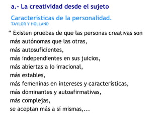 “ Existen pruebas de que las personas creativas son
más autónomas que las otras,
más autosuficientes,
más independientes en sus juicios,
más abiertas a lo irracional,
más estables,
más femeninas en intereses y características,
más dominantes y autoafirmativas,
más complejas,
se aceptan más a sí mismas,...
Características de la personalidad.
TAYLOR Y HOLLAND
a.- La creatividad desde el sujeto
 