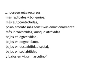 ... poseen más recursos,
más radicales y bohemios,
más autocontroladas,
posiblemente más sensitivas emocionalmente,
más introvertidas, aunque atrevidas
bajos en agresividad,
bajos en dogmatismo,
bajos en deseabilidad social,
bajos en sociabilidad
y bajos en vigor masculino”
 