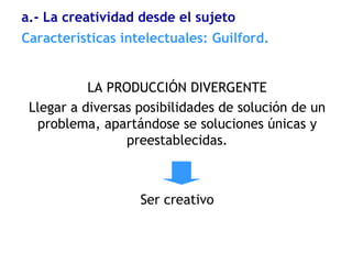LA PRODUCCIÓN DIVERGENTE
Llegar a diversas posibilidades de solución de un
problema, apartándose se soluciones únicas y
preestablecidas.
Ser creativo
Características intelectuales: Guilford.
a.- La creatividad desde el sujeto
 