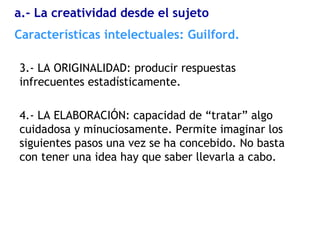 3.- LA ORIGINALIDAD: producir respuestas
infrecuentes estadísticamente.
4.- LA ELABORACIÓN: capacidad de “tratar” algo
cuidadosa y minuciosamente. Permite imaginar los
siguientes pasos una vez se ha concebido. No basta
con tener una idea hay que saber llevarla a cabo.
Características intelectuales: Guilford.
a.- La creatividad desde el sujeto
 