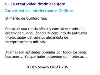 El mérito de Guilford fue:
Construir una teoría sólida y consistente sobre la
creatividad, vinculándola al conjunto de aptitudes
intelectuales del sujeto, alejándola de
interpretaciones míticas.
Además son aptitudes poseídas por todos los seres
humanos... Ya que todos poseemos un intelecto...
TODOS SOMOS CREATIVOS
Características intelectuales: Guilford.
a.- La creatividad desde el sujeto
 