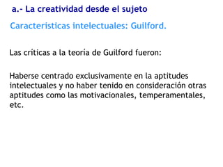 Las críticas a la teoría de Guilford fueron:
Haberse centrado exclusivamente en la aptitudes
intelectuales y no haber tenido en consideración otras
aptitudes como las motivacionales, temperamentales,
etc.
Características intelectuales: Guilford.
a.- La creatividad desde el sujeto
 