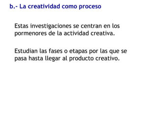 b.- La creatividad como proceso
Estas investigaciones se centran en los
pormenores de la actividad creativa.
Estudian las fases o etapas por las que se
pasa hasta llegar al producto creativo.
 