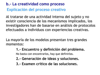 Explicación del proceso creativo
Al tratarse de una actividad interna del sujeto y no
existir consciencia de los mecanismos implicados, los
investigadores han de basarse en análisis de protocolos
efectuados a individuos con experiencias creativas.
La mayoría de los modelos presentan tres grandes
momentos:
1.- Encuentro y definición del problema.
No basta con encontrarlos, hay que definirlos.
2.- Generación de ideas y soluciones.
3.- Examen crítico de las soluciones.
b.- La creatividad como proceso
 
