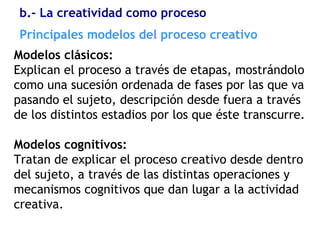 Principales modelos del proceso creativo
Modelos clásicos:
Explican el proceso a través de etapas, mostrándolo
como una sucesión ordenada de fases por las que va
pasando el sujeto, descripción desde fuera a través
de los distintos estadios por los que éste transcurre.
Modelos cognitivos:
Tratan de explicar el proceso creativo desde dentro
del sujeto, a través de las distintas operaciones y
mecanismos cognitivos que dan lugar a la actividad
creativa.
b.- La creatividad como proceso
 