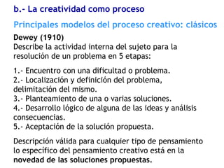 Dewey (1910)
Describe la actividad interna del sujeto para la
resolución de un problema en 5 etapas:
1.- Encuentro con una dificultad o problema.
2.- Localización y definición del problema,
delimitación del mismo.
3.- Planteamiento de una o varias soluciones.
4.- Desarrollo lógico de alguna de las ideas y análisis
consecuencias.
5.- Aceptación de la solución propuesta.
Descripción válida para cualquier tipo de pensamiento
lo específico del pensamiento creativo está en la
novedad de las soluciones propuestas.
Principales modelos del proceso creativo: clásicos
b.- La creatividad como proceso
 
