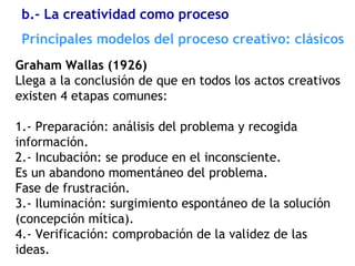 Graham Wallas (1926)
Llega a la conclusión de que en todos los actos creativos
existen 4 etapas comunes:
1.- Preparación: análisis del problema y recogida
información.
2.- Incubación: se produce en el inconsciente.
Es un abandono momentáneo del problema.
Fase de frustración.
3.- Iluminación: surgimiento espontáneo de la solución
(concepción mítica).
4.- Verificación: comprobación de la validez de las
ideas.
Principales modelos del proceso creativo: clásicos
b.- La creatividad como proceso
 