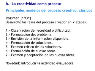 Rossman (1931)
Desarrolló las fases del proceso creador en 7 etapas.
1.- Observación de necesidad o dificultad.
2.- Formulación del problema.
3.- Revisión de la información disponible.
4.- Formulación de soluciones.
5.- Examen crítico de las soluciones.
6.- Formulación de nuevas ideas.
7.- Examen y aceptación de las nuevas ideas.
Novedad: introducir la actividad evaluadora.
Principales modelos del proceso creativo: clásicos
b.- La creatividad como proceso
 