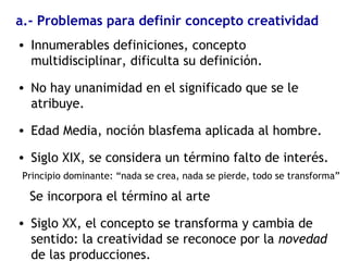 a.- Problemas para definir concepto creatividad
• Innumerables definiciones, concepto
multidisciplinar, dificulta su definición.
• No hay unanimidad en el significado que se le
atribuye.
• Edad Media, noción blasfema aplicada al hombre.
• Siglo XIX, se considera un término falto de interés.
Principio dominante: “nada se crea, nada se pierde, todo se transforma”
Se incorpora el término al arte
• Siglo XX, el concepto se transforma y cambia de
sentido: la creatividad se reconoce por la novedad
de las producciones.
 