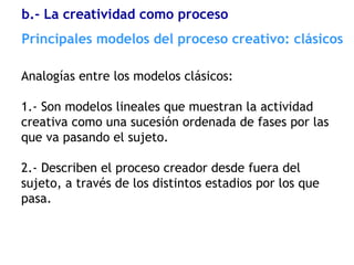 Analogías entre los modelos clásicos:
1.- Son modelos lineales que muestran la actividad
creativa como una sucesión ordenada de fases por las
que va pasando el sujeto.
2.- Describen el proceso creador desde fuera del
sujeto, a través de los distintos estadios por los que
pasa.
Principales modelos del proceso creativo: clásicos
b.- La creatividad como proceso
 