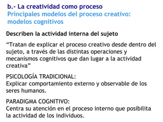 Describen la actividad interna del sujeto
“Tratan de explicar el proceso creativo desde dentro del
sujeto, a través de las distintas operaciones y
mecanismos cognitivos que dan lugar a la actividad
creativa”
PSICOLOGÍA TRADICIONAL:
Explicar comportamiento externo y observable de los
seres humanos.
PARADIGMA COGNITIVO:
Centra su atención en el proceso interno que posibilita
la actividad de los individuos.
Principales modelos del proceso creativo:
modelos cognitivos
b.- La creatividad como proceso
 