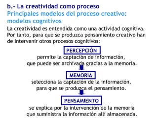 La creatividad es entendida como una actividad cognitiva.
Por tanto, para que se produzca pensamiento creativo han
de intervenir otros procesos cognitivos:
Principales modelos del proceso creativo:
modelos cognitivos
b.- La creatividad como proceso
permite la captación de información,
que puede ser archivada gracias a la memoria.
selecciona la captación de la información,
para que se produzca el pensamiento.
se explica por la intervención de la memoria
que suministra la información allí almacenada.
PERCEPCIÓN
MEMORIA
PENSAMIENTO
 