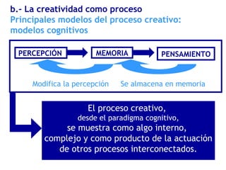 PERCEPCIÓN
Principales modelos del proceso creativo:
modelos cognitivos
b.- La creatividad como proceso
Modifica la percepción Se almacena en memoria
MEMORIA PENSAMIENTO
El proceso creativo,
desde el paradigma cognitivo,
se muestra como algo interno,
complejo y como producto de la actuación
de otros procesos interconectados.
 