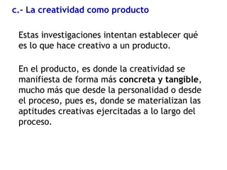 c.- La creatividad como producto
Estas investigaciones intentan establecer qué
es lo que hace creativo a un producto.
En el producto, es donde la creatividad se
manifiesta de forma más concreta y tangible,
mucho más que desde la personalidad o desde
el proceso, pues es, donde se materializan las
aptitudes creativas ejercitadas a lo largo del
proceso.
 
