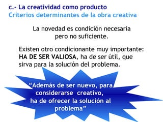 La novedad es condición necesaria
pero no suficiente.
Existen otro condicionante muy importante:
HA DE SER VALIOSA, ha de ser útil, que
sirva para la solución del problema.
Criterios determinantes de la obra creativa
c.- La creatividad como producto
“Además de ser nuevo, para
considerarse creativo,
ha de ofrecer la solución al
problema”
 
