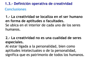 1.3.- Definición operativa de creatividad
1.- La creatividad se localiza en el ser humano
en forma de aptitudes o facultades.
Se ubica en el interior de cada uno de los seres
humanos.
2.- La creatividad no es una cualidad de seres
especiales.
Al estar ligada a la personalidad, bien como
aptitudes intelectuales o de la personalidad,
significa que es patrimonio de todos los humanos.
Conclusiones
 