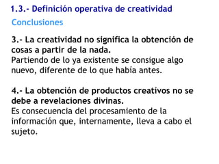 1.3.- Definición operativa de creatividad
3.- La creatividad no significa la obtención de
cosas a partir de la nada.
Partiendo de lo ya existente se consigue algo
nuevo, diferente de lo que había antes.
4.- La obtención de productos creativos no se
debe a revelaciones divinas.
Es consecuencia del procesamiento de la
información que, internamente, lleva a cabo el
sujeto.
Conclusiones
 